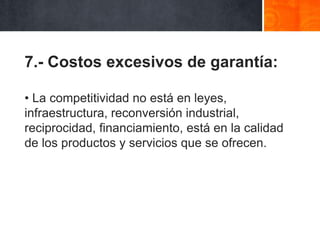 7.- Costos excesivos de garantía:
• La competitividad no está en leyes,
infraestructura, reconversión industrial,
reciprocidad, financiamiento, está en la calidad
de los productos y servicios que se ofrecen.

 