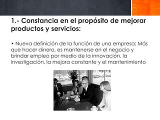 1.- Constancia en el propósito de mejorar
productos y servicios:
• Nueva definición de la función de una empresa: Más
que hacer dinero, es mantenerse en el negocio y
brindar empleo por medio de la innovación, la
investigación, la mejora constante y el mantenimiento

 