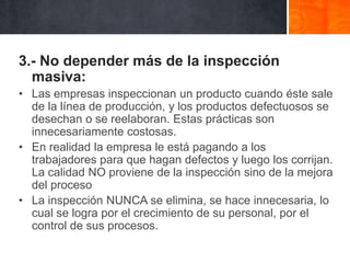 3.- No depender más de la inspección
masiva:
• Las empresas inspeccionan un producto cuando éste sale
de la línea de producción, y los productos defectuosos se
desechan o se reelaboran. Estas prácticas son
innecesariamente costosas.
• En realidad la empresa le está pagando a los
trabajadores para que hagan defectos y luego los corrijan.
La calidad NO proviene de la inspección sino de la mejora
del proceso
• La inspección NUNCA se elimina, se hace innecesaria, lo
cual se logra por el crecimiento de su personal, por el
control de sus procesos.

 