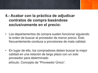 4.- Acabar con la práctica de adjudicar
contratos de compra basándose
exclusivamente en el precio:
• Los departamentos de compra suelen funcionar siguiendo
la orden de buscar al proveedor de menor precio. Esto
frecuentemente conduce a provisiones de mala calidad.
• En lugar de ello, los compradores deben buscar la mejor
calidad en una relación de largo plazo con un solo
proveedor para determinado
artículo. Concepto de “Proveedor Único”.

 
