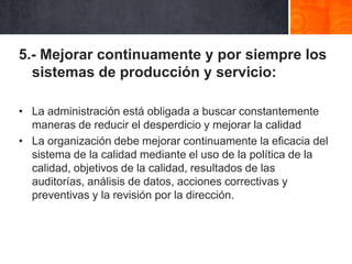 5.- Mejorar continuamente y por siempre los
sistemas de producción y servicio:
• La administración está obligada a buscar constantemente
maneras de reducir el desperdicio y mejorar la calidad
• La organización debe mejorar continuamente la eficacia del
sistema de la calidad mediante el uso de la política de la
calidad, objetivos de la calidad, resultados de las
auditorías, análisis de datos, acciones correctivas y
preventivas y la revisión por la dirección.

 