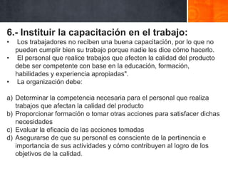6.- Instituir la capacitación en el trabajo:
•

Los trabajadores no reciben una buena capacitación, por lo que no
pueden cumplir bien su trabajo porque nadie les dice cómo hacerlo.
• El personal que realice trabajos que afecten la calidad del producto
debe ser competente con base en la educación, formación,
habilidades y experiencia apropiadas".
• La organización debe:

a) Determinar la competencia necesaria para el personal que realiza
trabajos que afectan la calidad del producto
b) Proporcionar formación o tomar otras acciones para satisfacer dichas
necesidades
c) Evaluar la eficacia de las acciones tomadas
d) Asegurarse de que su personal es consciente de la pertinencia e
importancia de sus actividades y cómo contribuyen al logro de los
objetivos de la calidad.

 