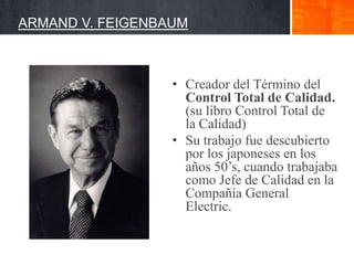 ARMAND V. FEIGENBAUM

• Creador del Término del
Control Total de Calidad.
(su libro Control Total de
la Calidad)
• Su trabajo fue descubierto
por los japoneses en los
años 50’s, cuando trabajaba
como Jefe de Calidad en la
Compañía General
Electric.

 