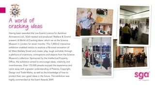 Having been awarded the Live Events Licence for Aardman
Animations Ltd., SGA created and produced ‘Wallace & Gromit
present: A World of Cracking Ideas’ which ran at the Science
Museum in London for seven months. This 1,000m2 interactive
exhibition enabled visitors to explore a life-sized recreation of
62 West Wallaby Street and create, play, laugh and slide through
a plethora of inventions, contraptions and objects from the Science
Museum’s collection. Sponsored by the Intellectual Property
Office, the exhibition aimed to encourage ideas, creativity and
inventiveness. Over 170,000 people enjoyed the experience and
came away with a greater understanding of Patents, Copyright,
Design and Trade Marks, as well as the knowledge of how to
protect their own great ideas in the future. The exhibition was
highly commended at the Event Awards 2009.
A world of
cracking ideas
 