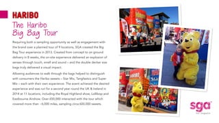 ®
Requiring both a sampling opportunity as well as engagement with
the brand over a planned tour of 9 locations, SGA created the Big
Bag Tour experience in 2013. Created from concept to on ground
delivery in 8 weeks, the on-site experience delivered an explosion of
senses through touch, smell and sound – and the double decker size
bags truly delivered a visual impact.
Allowing audiences to walk through the bags helped to distinguish
with consumers the Haribo sweets – Star Mix, Tangfastics and Super
Mix – each with their own experience. The event achieved the desired
experience and was run for a second year round the UK & Ireland in
2014 at 11 locations, including the Royal Highland show, Lollibop and
Eastbourne Airshow. Over 650,000 interacted with the tour which
covered more than ~6,000 miles, sampling circa 600,000 sweets.
The Haribo
Big Bag Tour
 