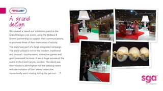 We created a ‘stand out’ exhibition stand at the
Grand Designs Live event, using the Wallace &
Gromit partnership to support their communications,
to promote three of their main areas of activity.
The stand was part of a large integrated campaign.
The stand utilised a mix of the modern, traditional
and unusual – touchscreens, interactive games and
giant oversized furniture. It was a huge success at the
event at the Excel Centre, London. The stand was
then moved to Birmingham for the followup event
with the inclusion of four ‘sheep’ seats that
mysteriously went missing during the get-out . . .?!
A grand
design
 