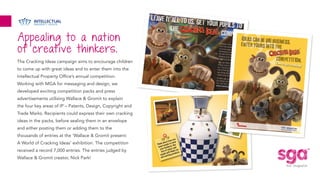 Appealing to a nation
of creative thinkers.
The Cracking Ideas campaign aims to encourage children
to come up with great ideas and to enter them into the
Intellectual Property Office’s annual competition.
Working with MGA for messaging and design, we
developed exciting competition packs and press
advertisements utilising Wallace & Gromit to explain
the four key areas of IP – Patents, Design, Copyright and
Trade Marks. Recipients could express their own cracking
ideas in the packs, before sealing them in an envelope
and either posting them or adding them to the
thousands of entries at the ‘Wallace & Gromit present:
A World of Cracking Ideas’ exhibition. The competition
received a record 7,000 entries. The entries judged by
Wallace & Gromit creator, Nick Park!
 