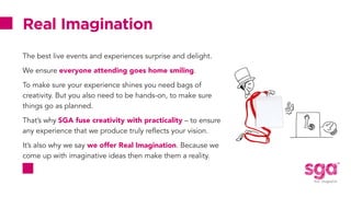 Real Imagination
The best live events and experiences surprise and delight.
We ensure everyone attending goes home smiling.
To make sure your experience shines you need bags of
creativity. But you also need to be hands-on, to make sure
things go as planned.
That’s why SGA fuse creativity with practicality – to ensure
any experience that we produce truly reflects your vision.
It’s also why we say we offer Real Imagination. Because we
come up with imaginative ideas then make them a reality.
 