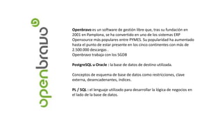 Openbravo es un software de gestión libre que, tras su fundación en
2001 en Pamplona, se ha convertido en uno de los sistemas ERP
Opensource más populares entre PYMES. Su popularidad ha aumentado
hasta el punto de estar presente en los cinco continentes con más de
2.500.000 descargas .
Openbravo trabaja con los SGDB
PostgreSQL u Oracle : la base de datos de destino utilizada.
Conceptos de esquema de base de datos como restricciones, clave
externa, desencadenantes, índices.
PL / SQL : el lenguaje utilizado para desarrollar la lógica de negocios en
el lado de la base de datos.
 