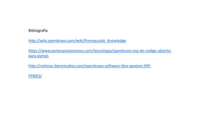 Bibliografía
http://wiki.openbravo.com/wiki/Prerequisite_Knowledge
https://www.pymesyautonomos.com/tecnologia/openbravo-erp-de-codigo-abierto-
para-pymes
http://noticias.iberestudios.com/openbravo-software-libre-gestion-ERP-
PYMES/
 