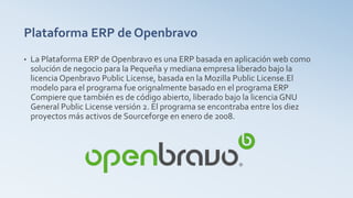 Plataforma ERP de Openbravo
• La Plataforma ERP de Openbravo es una ERP basada en aplicación web como
solución de negocio para la Pequeña y mediana empresa liberado bajo la
licencia Openbravo Public License, basada en la Mozilla Public License.El
modelo para el programa fue orignalmente basado en el programa ERP
Compiere que también es de código abierto, liberado bajo la licencia GNU
General Public License versión 2. El programa se encontraba entre los diez
proyectos más activos de Sourceforge en enero de 2008.
 