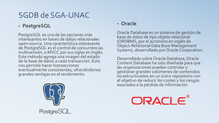 SGDB de SGA-UNAC
• PostgreSQL
PostgreSQL es una de las opciones más
interesantes en bases de datos relacionales
open-source. Una característica interesante
de PostgreSQL es el control de concurrencias
multiversión; o MVCC por sus siglas en inglés.
Este método agrega una imagen del estado
de la base de datos a cada transacción. Esto
nos permite hacer transacciones
eventualmente consistentes, ofreciéndonos
grandes ventajas en el rendimiento.
• Oracle
Oracle Database es un sistema de gestión de
base de datos de tipo objeto-relacional
(ORDBMS, por el acrónimo en inglés de
Object-Relational Data Base Management
System), desarrollado por Oracle Corporation.
Desarrollado sobre Oracle Database,Oracle
Content Database ha sido diseñada para que
las organizaciones puedan controlar y
gestionar grandes volúmenes de contenidos
no estructurados en un único repositorio con
el objetivo de reducir los costes y los riesgos
asociados a la pérdida de información
 