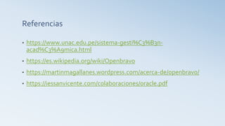 Referencias
• https://www.unac.edu.pe/sistema-gesti%C3%B3n-
acad%C3%A9mica.html
• https://es.wikipedia.org/wiki/Openbravo
• https://martinmagallanes.wordpress.com/acerca-de/openbravo/
• https://iessanvicente.com/colaboraciones/oracle.pdf
 