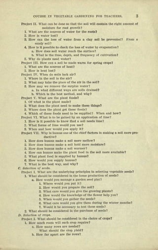 COWlS]) IN VECE'IA13LE GARDEN1NG FOR TEACRER$. 3
Project II. What can be done so that the soli will contnm the right nmouut at
moisture tor root growth?
1. what nrc the sources at water tor tho roots?
2. How Is water lost?
3. How can the loss at water trow a Clay son be preventC(l? srom 0
sondy soil?
4. Bow is it possible to check the loss at water by evuporatton t
a. How does soil water reach the suerneer
b. What Is tile time, depth, uno frequency of cutuvuuou't
5. Why do plants need water?
Project IIL Bow can n son 1>Gmade warm tor spring crops?
1. What are the sources ot heut1
2. Bow J8 heat 10sO
Project TV. Wilen do eons lack nir?
1. Where in the sou Is the air?
2. What mny take the place of the nit III the soU?
3. Row may we remove the surplus water t
a. In what dlfterent Wll~'Snt'e soils (1'lIloOO?
b. Which Is tile best method. and wily?
Project v. What are the ptnnt foods?
1. Of what Is the ptaut made?
2. What does the pluut need to make tueee thIngs?
3. Where does the I)luut get uiese foods1
4. Which of these foods need to be supplled? When and bow?
Project VI. What Is to be gaIned by lUI upplteatton ct IIme1
1. Bow Is It ncesuite to know tllnt a son needs lime?
2. wnet torms of lime would you use?
8. When and how would you apply It?
Project VLI. Why Is humus one of. the chief factors In making a eon more pro-
ductive?
1. How does humus make a soli more mellow?
2. H(fW does humus mnke a eon hold more moisture?
3. How uoes humus make n soil warmer?
4. Flow cnn humus Wilke tile pteut fi;)l)tlIII the SOli more nvnnnbtet
5. wnnt plant food ts supplied by humus?
6. How would you supply humua?
7. Wllflt Is the best wny, and why?
O. Bel,eoliQIl t)f leeds.
Project 1. Wllllt ore the underlyln.g prfnclples In selecting vegetable seeds?
1. What sh(iuld be consrderet In the home production of seeds?
a. Bow would you manage II garden seer plat1
1. Where would you put It?
2. Bo; would you prepare the son?
3. What cure would you gtve the growing pln.ntl!?
4. Bow would tile knowledge of the flower help NU?
5. WIlen would you gnUUlr the seeds 1
6. Whnt cure would you gtve them during the winter montlls?
7. Would It be neceseury to test uieee seeds?
2. WllOt should be consIdered In the purchase of seeds?
D. Selection 0/ crOll8.
Project I. 'Wbat should be ccnatdered In tile enoree of crops?
L Bow much room will each crop require?
a. Irow many rows nrc neetert
What Sllould the crop yield?
b. How filr llpart m'e the rows?
 