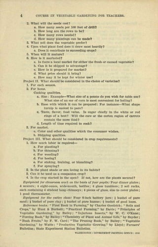 4 OOURSE IN VEGETABLE CAIIDENING FOR TE.t.I.CHER$.
2. What will the seeds cost?
a. How many seeds per 100 feet of drID?
b. How long are the rows to be?
c. How many rOW$ neOOed?
d. How mallY plauttngs can be mnde?
3. What ectt does the vegetable prefer?
4. Upon wuat plant food does it draw most Ileavlly?
a. Does It contribute to eucceenoe crops?
5. When will It mature?
6. How Is It merneteat
a. Is there II. teen market for ettner the fresh or canned vegetable?
b. Can it be shipped to lld,'antage?
c. How Is It prepared for market?
d. What price should It bring?
e. How tnuy It be kept for winter use?
Project n. V11ll!:should be coasrdered In the enoree of vlI.rletles?
1. FOl' eneh senecn.
2. For home.
Cooking qualities.
a. Size: Example-Whll!: size of a pctnto do you wish for tebte use?
What stee of nn ear of corn Is most eonveotent for bctung t
b. Ease with whleh It can be prepll.red: For tnsemce-cwnnt shape
turntp Is easfast to pare?
c. Taste, f1nvor, rood value. Is sugar chIefly In tile white or red
rlngr; or it been Will the COre or the cortex region of carrots
oontutn tile more food?
d. Leugrh at time required to cook?
8. For market.
e. Color nod ether quantres whtch the consumer wishes.
1). Shipping qnnnttes,
Project IlL Whnt should be considered In crop requtrementaj
1. How lliUCIJ labor Is requtred-c-
u. ]'or plnnting?
b. For t.hlnning?
c. For weeding?
u. For hoeing?
e. For staking, training, or hlnnchlng?
f. For sprll)'log?
2. Is the ptene shade or sun 10,'lng 11Its IH1.blts?
3. Onn It be used ItS a compnnton crop?
4. Is the crop started III the open? If uoe, IIOWnre the plauta secured?
Eq-ulpm.ent for classroom 1llork on the bo,sU! of tom' 1lf1pil.&: Pour dinner ptntes i
4 saucera: 4 etght-ouuce, wtde-mcuth, bottles; 4 glass tumblers; 2 soti racks,
each eontntntng 4.student lump eutmneys i <:I nrecee or glass, eree to cover plates;
1 gfJO(l thermometer.
ElqlflpJnimt lor tJUJ mlNro clft88: 'Four 8"lncIJ battery jors; * bushel or pure
snnd : I buahel of pure c1.1y: i bushel or pure humus: I busllCl of good loam.
Roferoooo books: "FIrst Book In Fnrmlng," by ClltrJCi:lGoodrich; " Sons and
Crops," by Bunt & Burkett; "Prnctlcal FnrUllng," by Davis; "PrInciples ot
Vegetllble Gnrden!llg," by Blll1eX: "Injurious IDsects." by ,V. C. O'Knne;
.. Forcing Book," by Bnlley: "Chemlstr)' or Plont IUld Animol Life." by Snydt'!r;
.. BuSh Fruits," by F. W. Cord; .. The Pruning Book," by Bailey i "Vegetable
Gnrdenlng," by Wntts; "l'rOOl.lctlve Vegetable Growlug." by Lloyd: F'llrmers'
BuUctloli i Stute ExperIment Stut!on BuUetlns.
WASIIiNOTO!'l : 1l0VI!lU1)UIST PIlJN'J'I1<O OFII'ICIII: ,1Dl~
 