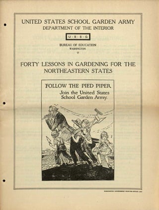•
I•
•
UNITED STATES SCHOOL GARDEN ARMY
DEPARTMENT OF THE INTERIOR
~u.s.s.GI
BUREAU OF EDUCATION
WASHINGTON
V
FORTY LESSONS IN GARDENING FOR THE
NORTHEASTERN STATES
"FOLLOWTHE PIED PIPER
Join the United States
School Garden Army.
 