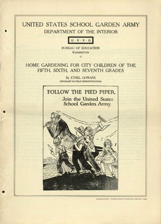 UNITED STATES SCHOOL GARDEN ARMY
• DEPARTMENT OF THE INTERIOR
IU'SS'G~
BUREAU OF EDUCATION

WASHINGTON
HOME GARDENING FOR CITY CHILDREN OF THE
FIFTH. SIXTH. AND SEVENTH GRADES
By ETHEL GOWANS
SPECtALlST IN F1EJ..D DEMONSTRATIONS
'FOLLOW THE PIED PIPER
Join the United States
School Garden Army
 