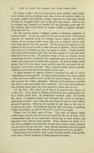 2 HOW TO M..A..1{ETHE GARDEN SOIL MOR.!:: l)RODUOTIVE,
In a deep, mellow soil, the plants g1'OW mere quickly, since larger
mot systems cnn be developed and more food and moisture taken in.
A deep, mellow soil affords a larger reservoir to hold rain needed
during the droughts that come in the growing season. Such It soil
is warmer and contains nil' needed for the growing roots and for
the bacteria. that cause dece..y of organic matter or gather nitrogen
from the soil uir. '
(~) By O1'gunia matter.-Organic matter is decaying vegetable or
animal matter. It may be added to the soil in the form of barnyard
manure, in compost made of autumn leaves, plants, and garden
refuse, or in turning under Cl'9pS, like rye or crimson clover, that
have been grown for this purpose, If the barnyard manure is well
rotted, it runy be ham-owed in after- the soil is plowed. If it is fresh
nnd coarse, it is better to plow' or spade it under. Fresh manure
introduces weed seeds in the soil j for this reason it is not the most
desirable form to use. To prevent crops of 1')'6 01" crimson clover
consuming moist lire needed by the vegetables, they should be plowed
under and harrowed in be-fore they mature. If plowed under while
green, they will also decay more quickly and the movement of soil
moisture will not be retarded. Since organic matter decays rapidly,
additional amounts should be supplied eacb year.
A large amount. of organic matter is essential in soils in which
vegetables ure to be grown. It improves the texture of o soil, making
11 clay soil more mellow and a enndy soil more compact. It makes t
soil warmer for winter vegetables, Because of its texture, it enables
the soil to bold and retain more moisture. It is alec the-storehouse
for nitrogen plant food, the most ex-pensive pJllnt food to buy.
($) By lim.e.-'1'be chief: use of lime is to improve the texture of
1I clay soil, Lime helps to liberate plant food lind occesioually nets
IlS a direct plant food. It neutralizes harmful acids. It hastens
the decay of crgnnic matter and increases tile work of nitrogen-
gutbering bacteria. As a rule, the best form of lime to use is finely
ground limestone, 'I'his can be applied nt nny time ut the mte of
2 tons to the acre, It should be applied after plowing or spading,
rather than. before, so that it will not be buried too deeply,
Plants vllry in their need of lime. The yield of lettuce, beets,
cantaloupes, onions, and clovers is increased by the use of lime; while
waterme.lons seem to be somewbat neid-loving in their habits and
therefore lime retards their growth, Irish potatoes do better in It
soi] that is slightly ncid, since the flUlgllS that causes scabby potatoes
cnn not thrive in an acid soiL Lime should) therefore, oat be applied
to the section of the garden where Irish potatoes 8"e to be planted.
E.xperiments huve shown thnt, to get the best results, most garden
soils need a hbernl dressing of finely ground limestone,
 