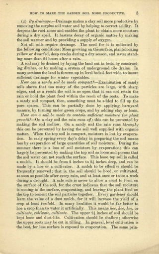 HOW 'IO MAKE m-e GARDEN SQTL M.ORE PRODUCTIVE. 3
(4) By d~'ainage.-Dl'niIlllge makes a clay soil more productive by
removing the surplus soil water and by helping to correct acidity. It
deepens the root zones 1111denables the plant to obtain mere moisture
during a dry spell, It hastens decoy of organic mutter by malting
the soil warmer and by providing a supply of oxygen,
Not all soils require drninnge. The need for it is mdicuted by
the following conditions: Moss growing on the surface, plants looking
yellow or dwarfed, deep cracks during a dry season, and water stand-
ing more than 24 hours after a rain,
A soil moy be drained by lll,ying the Janel out in beds, by construct-
ing ditches, 01' by making It system of underground tile drains. In
many sections the lund is thrown up in level beds 5 feet wide, to insure
sufficient drfiinage for winter vegetables,
H (Y//) can a sandy 80il be made cQmpact?-Examinll.tion of sandy
soils shows that too many of the particles are large, with shurp
edges, and as a. result the soil is so open thnt it can not retain the.
rain 01' bold the plant food within the reach of the roots. To make
II. sandy soil compact, then, something must be added to fill up the
pore spaces. This con be partially done by applying barnyard
manure, by turning under green crops, and by adding clay or loam.
How can G, soU be made to contaJ;n sutJicient moisture 101' plant
g1'O"1JJtld-On II. clay soil the min runs off; this can be prevented by
making the soil mellow, On a sandy soil the rain runs th1'OUgh;
this enn be prevented by having the soil well supplied with organic
matter. When the top soil is compact, moisture is lost by evapora-
tion. Tu early spring every dlLY'Sdelay in preparing the soil means
Joss by evnpcrntion of large quantities of soil moisture. During the
summer there is II Joss of soil moisture by evapomrion ; this can
largely be prevented by making the top soil so 10066and porous that
the soil water can not reach the surface, This loose top soil is called
a mulch. It should be from 2 inches to 2t inches deep, and cnn be
made by a hoe 01' 11cultivator. A mulch to be effective should be
frequently renewed; that is, the soil should be heed, or cultivated,
as soon as possible after every ruin, und at least once or twice a. week
during a drought. A safe rule is never to nllow a crust to form on
the surfnce of the soil, for the crust indicates that the soil moisture
is coming to the surface, evaporating, uud leaving the plant food on
the top to cement the soil pncticles together. Every gardener should
learn the value of a dust mulch, for it will increase the yield of a
crop at lenst twofold. In rnnny localities it would be fur better to
hoe e crop than to water it n.rt,iJicially. This means hoel l~oelMe, or
culti1Jatcl cultivate, clitt.£vatc. The upper ~ inches of soil should be
kept loose und dust-like. Cultivation flhould be Shll.llowj otherwise
the upper roots may be cut in tilling. In gencl'nJ: level cultivation is
the bestl for Ie&<!surface is exposed to evaporation. The same prin-
 