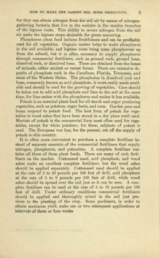 HOW TO MAKE THE GARDEN SOIL MORE PR6nuGTIVE. 5
for they can obtain nitrogen from the soil ail' by means of nitrogen-
gathering bacteria that live in the nodules in the smaller brnuclics
of the legume roots. This ability to secure nitrogen from the soil
air make tho legume crops desirable for green manuring.
Phosphorus plant food induces fruitfulness and can be profitably
used for fill vegetables, Organic matter helps to mnke phosphorus
in the soil available, nnd legume roots bring some phosphorous up
from the subsoil, but it is often necessary to supply phospbceus
through commercial fertilizers, such as ground rock; ground bone,
dissolved rock, or dissolved bone. These are obtained from the bones
of animals, either ancient or recent forms. There rrre extensive de-
posits of phosphate rock 'in the Cnrclinns, Florida, Tennessee, und
some of the Western States. The phosphorus in dissolved rock and
bone, commonly known as acid phosphate, is more easily made avail-
able and should be used for the growing of vegetables. Oere should
be taken not to add acid pboephute and lime to the soil at the same
time, "101' Jime unites with the phosphorus and makes it less available.
Potash is un essential plant food for all starch lind sugar producing
vegetables, such as potatoes, sugar beets, and corn. Garden pens und
beans respond to potash food. The best form of potash fOI' vege-
tables is wood ashes that have been stored in, R. dry place until used.
Muriate of potash is the commercial form most often used for vege-
tables, except for white potatoes; for these, sulphate of potash is
used. The European war hns, for the present, cut off the supply of
potash to this country,
It is often more convenient to purchase a complete fertilizer in-
stead of separate nmounte of the commercial fertilizers that supply
nitrogen, phosphorus, and potassium. A. complete fertilizer con-
tains al.l three of these plant foods, There are many of such ferti-
lizera on the market. Cottonseed meal, acid phosphate, and wood
ashes make an excellent complete fertiliser; but the wood ashes
should be upplled separately. Cottonseed meal should be applied
at the rate of 2 to 10 pounds per 100 feet of drill, acid phosphate
at the rate of 5 to 8 pounds per 100 feet of drill, while wood
ashes should be spread over the soil just so it can be seen. A com-
plete fertilizer can be used at the rate of 5 to 10 pounds per 100
feet of drill. Under ordinary conditions commercial fertilizers
should be applied and thoroughly mixed in the soil just pre-
vious to the planting of the crop. Some gardeners, in order to
obtnln maximum yield) make one or two subsequent applications at
intervals of three or four weeks.
 