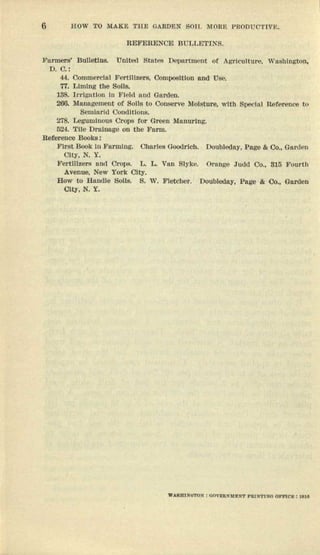 6 HOW TO .MAKE THE GARDEN SOH~ MORE PROOUCT1YE.
REFElllENOIi1 BQLL0TINS.
}i'lInners' Bulletins. United Stutes Department (If Agriculture, wnsbtcgton,
D.O.:
44. Commercial s'ertuiaers. ocmrcerncn and Use.
77. L1m1ng the Sol18.
138. Irrlgn ttnu In Etelrl nud Garden.
200. 'Mnnng0:llent of Solis to Conserve Moisture, wIth Specfnl nererenoe to
Semiarid oomnucns.
278. Legumtuous Crops ror Green lUunurlng.
524. 'rue Dnnuage on tbe Furm.
uererenee Books:
First Book; lu Furmtng. Charles Goodrtch, Doubleday, Pnge & Co .. Gnr(len
City, N. Y.
Fertill.zers und Crops. L. 1.. van Slyke. Ornnge Judd Co.. 815 Ii'cur-th
Avellue, New York City.
How to Handle SOlis. S. W. Fletcher. Doubleday, Pege & Oo., Garden
Olty, N. Y.
 