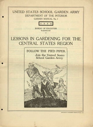 •
•
•
UNITED STATES SCHOOL GARDEN. ARMY
DEPARTMENT OF THE INTERIOR
GARDEN MANUAL No. I
lu.s+GI
BUREAU OF EDUCATION
WASHINGTON
"7
LESSONS IN GARDENING FOR THE
CENTRAL STATES REGION
FOLLOW THE PIED PIPER
Join the United States
School Garden Army.

 
