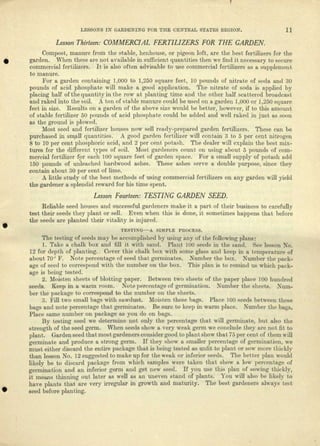 LESSONS IN GARDENING FOR THE CENTRAL STATES REGION. H
Lesson Thirteen: COMMERCIAL FERTILIZERS FOR THE GARDEN.
Compost, manure from the stable, henhouse, or pigeon loft, are the best fertilizers for the
garden. When these are not available in sufficient quantities then we find it necessary to secure
commercial fertilizers. It is also often advisable to use commercial fertilizers as a supplement
to manure.
For a garden containing 1,000 to 1,250 square feet, 10 pounds of nitrate of soda and 30
pounds of acid phosphate will make a good application. The nitrate of soda is applied by
placing half of the quantity in the row at planting time and the other half scattered broadcast
and raked into the soil. A ton of stable manure could be used on a garden 1,000 or 1,250 square
feet in size. Results on a garden of the above size would be better, however, if to this amount
of stable fertilizer 50 pounds of acid phosphate could be added and well raked in just as soon
as the ground is plowed.
Most seed and fertilizer houses now sell ready-prepared garden fertilizers. These can be
purchased in small quantities. A good garden fertilizer will contain 3 to 5 per cent nitrogen
8 to 10 per cent phosphoric acid, and 2 per cent potash. The dealer will explain the best mix-
tures for the different types of soil. Most gardeners count on using about 5 pounds of com-
mercial fertilizer for each 100 square feet of garden space. For a small suppty of potash add
150 pounds of unleached hardwood ashes. These ashes serve a double purpose, since thej^
contain about 30 per cent of lime.
A little study of the best methods of using commercial fertilizers on any garden will yield
the gardener a splendid reward for his time spent.
Lesson Fourteen: TESTING GARDEN SEED.
Reliable seed houses and successful gardeners make it a part of their business to carefully
test their seeds they plant or sell. Even when this is done, it sometimes happens that before
the seeds are planted their vitality is injured.
TESTING A SIMPLE PROCESS.
The testing of seeds may be accomplished by using any of the following plans:
1. Take a chalk box and fill it with sand. Plant 100 seeds in the sand. See lesson No.
12 for depth of planting. Cover this chalk box with some glass and keep in a temperature of
about 70J
F. Note percentage of seed that germinates. Number the box. Number the pack-
age of seed to correspond with the number on the box. This plan is to remind us which pack-
age is being tested.
2. Moisten sheets of blotting paper. Between two sheets of the paper place 100 hundred
seeds. Keep in a warm room. Note percentage of germination. Number the sheets. Num-
ber the package to correspond to the number on the sheets.
3. Fill two small bags with sawdust. Moisten these bags. Place 100 seeds between these
bags and note percentage that germinates. Be sure to keep in warm place. Number the bags.
Place same number on package as you do on bags.
By testing seed we determine not only the percentage that will germinate, but also the
strength of the seed germ. When seeds show a very weak germ we conclude they are not fit to
plant. Garden seed that most gardeners consider good to plant show that 75 per cent of them will
germinate and produce a strong germ. If they show a smaller percentage of germination, we
must either discard the entire package that is being tested as unfit to plant or sow more thickly
than lesson No. 12 suggested to make up for the weak or inferior seeds. The better plan would
likely be to discard package from which samples were taken that show a low percentage of
germination and an inferior germ and get new seed. If you use this plan of sowing thickly,
it meajis thinning out later as well as an uneven stand of plants. You will also be likely to
have plants that are very irregular in growth and maturity. The best gardeners always test
seed before planting.
 