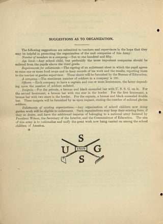 •
SUGGESTIONS AS TO ORGANIZATION.
The following suggestions are submitted to teachers and supervisors in the hope that they
way be helpful in promoting the organization of the unit companies of this Army:
Number a/members in a company.-Ten to one hundred and fifty.
Age limit.-Any school child, but preferably the more important compeniee should be
enlisted from the pupils above the third grade.
Requirements for enlistments.-Tbe signing of nn enlistment sheet in which the pupil ugreea
to raise one or more food crops and to keep records of his work cud the results, reporting them
to rbe teacher or garden supervisor. These sheets will bo Iumished by the Bureau or Education.
A compa.ny.-TJ18 maximum number of soldiers in a company is 150.
Offu:er8.-Encb company to have a captain and one 01' more lieutenants, the lubber depend-
ing upon the number of soldiers enlisted.
InsifJnia.~]'or the private, 0. bronze aud black enameled bur with U. S. S. G. on it. For
the second Iieutennnt, It brouae bar with one stnr in the border. For the first lieutenant, u
bronze bur with two stars in the border. 'For the eaptnin, a bronze and black enameled double
bar. These insignia will be furnished by us upon request, statdng the number 01 enlisted gnrden
soldiers.
Enlistments of existing organ'izalions.-Any organisation of school children now doing
garden work will be eligible to enlistment. Such organizations may keep their existing form, if
they so desire, nud bnve the ndditioual impetus of belonging to n. nntionel army fostered by
President Wilson, the Secretary of the Interior, and the Commissioner of Education. 'I'he aim
of this army is to nationalize and unify the greltt work !lOW being carried on Alllong the school
children of America.
IS
•
 