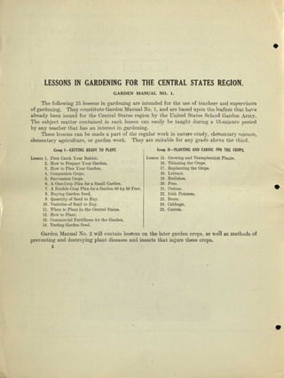 •
LESSONS IN GARDENING FOR THE CENTRAL STATES REGION.
CARDEN MANUAL NO.1.
The following 25 lessons in gardening are intended for the use of touchers aud supervisors
of gardening. They constitute Gardeu Mauual No. 1/ and are based upon the leaflets t.hat have
already been issued for the Central States region by the United States School Garden Army.
The subject matter contained in each lesson CI111 easily be taught during 0. 15~mill.'utcperiod
by any teacher thnj, has an interest in gardening.
These lessons can be made It part of the regular work in nature etudy, elementary science,
elementary agriculture, 01' garden work. They are suitable for any grade above the third.
GrOllJlI-GETTING READYTO PUNT. GllHlp II-PUNTING AND CARING FOR THE CROPS.
Leeecn 1. First CRwh Your Rabbit. Leeson 15. Growing and Trnnaplantilijt Flante.
2. Bow to Prepare Your Garden. 16. Thinning the Crops.
3. Row to Plan Your Garden. 17. Replanting the Crops.
4. Companion Crops. 18. Lettuce.
5. Succession Crops. 19. Redishee.
6. A One-Crop Plan for ll. Small Gnrden. 20. Peas. •
7. A DOUble-Crop Plan for a Garden 00 by 50 Feet. 21. Ouious.
8. Buying Garden Seed. 22. Irish Potatoes.
o. QUllntityofSeed to Buy. za. Beets.
10. VllJ'ieties of Seed to Buy. 24. Oebbage.
ll. When to Plant In the Central Statee. 2:;. Carrots.
J2. How to Plant.
13. Ocmmercial FertiUzcl"!I for tho Garden.
14. Testing Garden Seed.
Garden Manual No.2 will contain lessons on the Inter garden crops, as well as methods of
preventing and destroying plant diseases and insects that injure these crops.
2
•
 