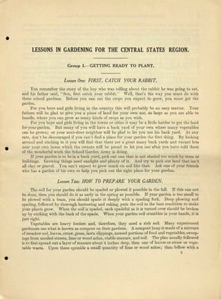 •
LESSONS IN GARDENING FOR THE CENTRAL STATES REGION.
Group I.-GETTING READYTO PLANT.
Lesson One: FIRST, CATCH YOUR RABBIT.
•
You remember the story of the boy who was telling about the rabbit be ~i1S going to eat,
and his father said, "Son, first catch yow' rabbit." Well, that's the way you must do with
these school gardens. Before you can cat the crops you expect to grow, you must get the
garden.
For you boys and girls living in the country this will probably be au easy matter. Your
fathers will be glad to give you 11 piece of laud for your own usc, as large as you are able to
handle, where you can grow ItS many kinds of crops as you wish.
For you boys nnd girls living in the towns or cities it may be IL little harder to get the land
Ior yourgarden. But many of you will have a back yard of your own where runny vegetables
can be grown; or yow' next-door neighbor will be glad to let you 'USohis back yard. At u.uy
rate, don't be discouraged if, you can't find a place for your garden the Cti'stthing. By looking
around and slicking to it you will lind that there ina a groat many back yarda and vacant lots
ncar your own home which the owners will be proud to let you usa alter you have told them
of the wonderful work the School Gerdeu Army is do.i:ng. •
If your garden is to be in n back yard, pick out one that is not shaded too much by trees or
buildings. Growing things need sunlight and plenty of it. And t.ry to pick out land that isn't
all clay or grnvel. You can't expect. to grow much ou soilliko thet. Ask one of your friends
who has a garden of his own to help you pick out the right place for your garden.
Lesson Two: HOW TO PREPARE YOUR GARDEN.
The soil Ior your garden should be spaded or plowed if possible in the fall. If this CRn not
be done, then you should do it IlS early in tho spring IlS possible. If your garden is too small to
be plowed with a team, you should spade it deeply with a spading fork. Dee-p plowing nnd
spading, followed by thorough harrowing nnd raking, puts the soil in the best condition to make
your plants grow. When tJH~soil is spaded, each spadeful as it is turned over should be broken
up by striking with the back of the spade. When your garden soil crumbles in your hands, it is
just right.
Vegetables at-e heavy feeders and, therefore, they need B rich soil. Many experienced
gardeners use what is known us compost on their gardens. A compost heap is made of e mixture
of meadow sod, lecvee.straw, grass, lawn clippings, unused portions of food and vegetables.sweep-
ings !'rom unoiled streets, lime or wood esbee, stable manure, and soil. The plan usually followed
is to first spread out a layer of manure about 4 inches deep, then one of leaves or straw or vege-
table waste. Upon these sprinkle a small quantity of lime or wood ashes; then follow with a
3
•
 