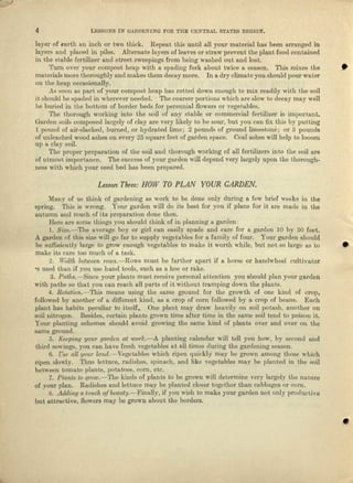 4 LESSONS IN GAItDENING FOR THE CENTRAL STATES RJ~GlON.
layer of eerth nn inch or two thick. Repeat this until all your material has been arranged in
layers and placed in piles. Alternate layers of leaves or straw prevent the plant food contained
in the etnble fertilizer and street sweepings from being washed out and lost.
'I'urn over your compost heap with a spading fork about twice It season. 'rills mixes the •
materials more thoroughly and makes them decay more. In 11 dry climate you should pour water
on the beep occasionally.
As soon as part of your compost heap has rotted down enough to mix readily with the soil
it should be spaded ill wherever needed. The coarser portions which are slow to decay IDa)' well
be buried in tbe bottom of border beds for perenniel Ilowera OJ" vegetables.
The thorough working into the soil of any etuble or commercial fertilizer is important.
Garden soils composed largely of clay are very likely to be sour, but you can fix this by putting
1 pound of nit-slacked, burned, or hydrated lime; 2 pounds of ground limestone, or 3 pounds
of uuleached wood ashes 011 every 25 square feet of garden space. Cool ashes will hell) to loosen
up 11 clay soil.
Tho proper-preparation 0:1' the soil and thorough working of all fertilizers into the soil are
of utmost importance. The success of your garden will depend very largely upon the thorough-
ness with which your seed bed hue been prepared.
Lesson Three: HOW TO PLAN YOUR CARDEN.
Mall'y of us think of gardening as work to be done only during a few brief weeks in the
spring. This is wrong. Your garden will do its best for you if plans for il, are made in tho
autumn and much of its preparation done then.
Here are some things you should think of in pleuning a garden:
j . Size.-'l'he average hoy or girl cen cosily spade and cure for a garden 10 by 30 feet.
A garden of this size will go fill' to supply vegetables for u family of four. Your garden should
be suffioiontly hugo. to growenough vegetables to make it worth while, but not so largo as to •
make its care too much of 11 tusk.
2. Width belwee'nrows.-Rows must be fur-ther npnrt if a horse or bundwbeei cultivator
-e used lJltl.1l if ,VOU use hand tools, such ee a hoe or rake.
3. Pat7ts.-8in<le your plenta must receive personal attention you should plan your garden
with paths so that you can reach all parts of it without tramping down 1,116plants.
4. llolatibn.-'l'bis means using the same ground for the growth of one kind of crop,
followed by another of u different kind, as a crop of corn followed by a emp of beaus. Each
plant. bas habits peculiar to itself .. One plant may dmw heavily on soil potash, ancnlier on
soil nitrogen. Besides, certain placte grown time after time in the same soil tend to poiaou it.
Your planting schemes should avoid growing: tbe same kind of plants over nud o"er on tbe
sanJe ground.
S. f[ee.ping your ga10denat wotk.-A planting cnlendal' w1ll tell you how, by second Ilnd
third sowings, yOll cnn have fresh ,'egetables at iLUtimes during Lhe gnrd.e.nirlgsenson.
6. Use aU yow' lond.-Vegetables which ripen quickly may be grown arnonp: t.hose which
dpen slowly. Thus lettuce, I'udisilcs, spinllch, and like vegetables may be planted in the soil
bet'"eeu Lomtl.Loplllnts, potnt,oes, corn, ctc.
7. Plan.ts to Q1'Ow.-The kinds of pllluts to be grown will determine very largely tbo nature
of your plnn. Radishes and lettuce may be planted closer together thun cabbnges 01' corn.
S. Aculing a touch qi' btauty.-FillIlJl.v, if you wish to make yow' garden noL onlJ' productke
but attJ-uctive, nOW6rS may be grown about the borders.
•
 