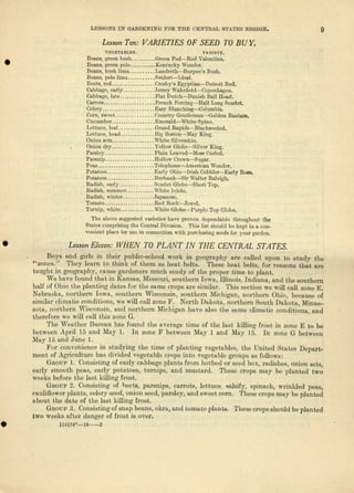 LESSONS IN GARDENING FOR THE CENTRAL STATES REGION. 9
LessonTen' VARIETIES OF SEED TO BU Y.
•
VEGETABLES. VAIUETY.
Benne, green bush Green Pod-Red Valentine •
Beaus, green pole Kentucky Wonder.
Beans, bush. lima Lendreth-c-Burpee'e Bush.
Beans, pole lima Scidert-ldeal.
Beets, red .•.••.• _.•...••• _.Oreaby'a Egyptian-Detroit Red.
Cabbage, early Jersey WakeJield-Copenhagen.
Cabbage, late Flllt Dutch-Danish Ball Hood.
Carrots ....••...•...•........ French Forcing-s-Half Long Scarlet,
Celery .•...••.••...•....... Easy Blunching-c-Cclumbia.
Corn, sweet Oountry Geutleman-c-Golden Bantam.
Cucumber Emerald-s-White Spine.
Lettuce, leaf _.••...... _ Grand RapidlJ-Black8eeded.
Lettuce, head Dig Boston-May King.
Onion sets white Silverskin.
Onion dry ...•...••.•...... Yellow G1obe-Silver King.
Parsley ..........••..•.....• Plain Leaved-'Mo&l Curled.
Parsnip ........•.......... Hollow Ilrown-c-Sugar.
·PeM Telephone-c-Ametiean ·Won(1er.
Potatoes .........•..... __.. Enrly Ohio-Jrish Cobbler-Early ROlle.
Potatoes Burbank-e-Sir Walter I..aIoigh.
Radish, en.rly.. _ Scarlet Globcr--Short Top.
Radish, eumruur .....•.•..••. White Icicle.
Rudish, winter Japune.se.
'I'omato ......•.. _. _..••... 1ttJd n.oc.k-Jewcl.
Turnip, white ,White Globe-Purple Top Globe.
The above suggested varieties have proven dependable throughout· the
Sta~ comprising the Dentral Division. This list ehould be kept ill a.ecn-
veuient place for use in connection with pur<:luI.slngseeds far your garden.
LessonEl,,,n, WHEN TO PLANT IN THE CENTRAL STATES.
Days and girls in thflir public-school work in geogrnphj- Me culled upon to study the
"zones." They leem to think of them as bent baits. These heat belts, for reasons that fire
taught in geography, cause gnrdeners much study of tho proper time to plant,
We have found that in Kansas, Missouri, southern Iowa, illinois, Indiana, and the southern
half of Ohio the plan Ling dates for the same crops are similar. 'I'his section we will call zone E.
Nebraska, northern Iowa, southern Wisconsin, southern Michigan, northern Ohio, because of
similar climntic conditions, we will call zone F, North Dakota, northern South Dakota, Mione-
sotn, northern. Wisconsin, nud northern Michigan have also the same climatic conditions, and
therefore we will call this zone G.
The Weather Bureau has found the average time of the last killi.ng frost in zone E to be
between April '15 and Mny 1. In zone F between May 1 and May 15. In zone G between
May]5 and June 1.
FOI' convenience in studying the time of planting vegetables, thl) United States Depart-
ment of Agriculture has w.'ided vegetfLble erops i.nto vegetable groups fLS. follows:
GnoUl' 1. Consisting of early cabbage plants from hotbed or seed box, mdishes, otl..ionsets,
early smooLh peas, cady potatoes, turnips, and musta,rd. 'rhese crops mo.y be pliluted two
weeks before the last killing frost.
Gnoup 2. Consisting of heets, parsnips, carrots, letLuce: lln.lsify, spinach, wrinkled pOftS,
caullfiower pln-ntoS,celory seed, onion seed, parsley, and sweet corn. These crops may be planted
about the dll.t~ of Lbolast killing frost.
Gnoup 3. Consisting of sun..pbenns, okra, Md [,omuto pllLuts. These crops should be planted
two weoks aHol' dangor of host is over .
11417~O-19--2
•
 