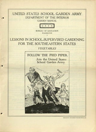 UNITED STATES SCHOOL GARDEN ARMY
II" DEPARTMENT OF THE INTERIOR
GARDEN MANUAL
IUSSGI
,
l.•
•
BUREAU OF EDUCA nON
WASHINGTON
v
LESSONS IN SCHOOL-SUPERVISED GARDENING
FOR THE SOUTHEASTERN STATES
VEGETABLES
FOLLOW THE PIED PIPER
Join the United States
School Garden Army.
 
