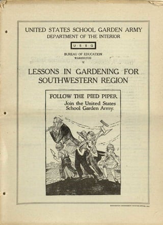 ·'
UNITED STATES SCHOOL GARDEN ARMY
DEPARTMENT OF THE INTERIOR
lus.s·G~
BUREAU OF EDUCATION
.. WASHINGTON ;,...
',.', " I - V' 1 ,_: • ~ •
" . LESSONS, IN GARDENING 'FOR.
, SOUTHWESTERN REGION'
, .
) ' ....
'FOLLOW THE. PIED PIPER.
.. Jojn the United States
School Garden Army.
 