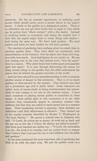 VINAL NATURE-STUDY AND GARDENING 195
classroom. He has an unusual opportunity of radiating good.
morals which should surely prove a potent factor in the pupil's
future. I think of the garden as a pedagogical garden. There is
no education one can get from books that is equal to that which
can be gotten from "elbow contact" with a fine leader. Instead
of studying books so constantly and facing the teacher how I
wish that our pupils might learn to study things with leaders-
both facing the same way. We don't need gardens. We need
leaders and when we have leaders we will have gardens.
The teachers of gardening have perhaps given too much time to
teaching garden facts. They have dealt too exclusively with
measurements, as for instance: how far apart, how deep, how long,
how wide, how much. Such bald figures do not satisfy us. Weare
now coming over to the view that behind every "how far apart"
there is a reason. Why plant beans four inches apart and squashes
eight feet apart? It is only through discovering the reason for
doing certain things in the garden that the child understands the
causes that lie behind the greater activities of the world.
And lest there should be any misunderstanding I wish to mention
another source of danger in this enterprise. That is of too much
gushing or effervescence by the teacher. That method was tried
out a generation ago and it justly failed. Some educators are
rightly wary of nature-study as being sentimentalism but nature-
study is now coming to its own in the summer camps. I have
many occasions of placing nature guides or councilors in these
camps. A most pitiful sight in this connection is to see older
teachers-they occasionally appear in extension courses-who
suddenly feel that they are called to teach nature lore in a summer
camp. Their awakening interest is amazing-their mistakes are
ridiculous-and their effusiveness is offensive.' They remind one
of the typical preacher described by Booker T. Washington in
"Up from Slavery." He quotes a colored man in Alabama who
said: "0 Lawd, de cotton am so grassy, de work am so hard, and
the sun am so hot dat I b'lieve dis darkey am called to preach!"
And these poor teachers are calling out,-"O Lord, the curriculum
is so dry, the work is so wearing, and my pocket book so meagre
that I believe that I am just the one to lead children into the fields
and gardens."
As has been int~ated the most important side of gardening has
little to do with the plant crop. We put the garden work on a
 