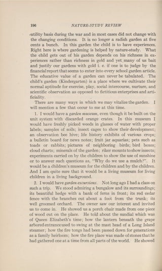 196 NATURE-STUDY REVIEW
-utility basis during the war and in most cases did not change with
the changing conditions. It is no longer a radish garden at five
cents a bunch. In this garden the child is to have experiences.
Right here is where gardening is helped by nature-study. What
the child gets out of his garden depends on his richness in ex-
periences rather than richness in gold and yet. many of us bait
and justify our gardens with gold i. e. if 'one is to judge by the
financial report that seems to enter into every school garden article.
The educative value of a garden can never be tabulated. The
child's garden (Kindergarten) is a place where we cultivate their
normal aptitude for exercise, play, social intercourse, nurture, and
scientific observation as opposed to fictitious enterprises and arti-
ficiality.
There are many ways in which we may vitalize the garden. I
will mention a few that occur to me at this time.
1. I would have a garden museum, even though it be built on the
unit system with discarded orange crates. In this museum I
would have freshly picked weeds in glasses of water with proper
labels; samples of soils; insect cages to show their development;
an observation bee hive; life history exhibits of various crops;
a bulletin board for news notes; fruit jar aquarias; pets such as
toads or rabbits; pictures of neighboring birds; bird boxes;
cloud charts; minerals of the garden; riker mounts to show insects;
experiments carried on by the children to show the use of sunshine
or to answer such questions as, "Why do we use a mulch?". It
would be a children's museum for the children and by the children.
And I am quite sure that it would be a living museum for living
children in a living background.
2. I would have garden excursions. Not long ago I had a class on
such a trip. We stood admiring a bungalow and its surroundings;
its beautiful hedge with a bank of ferns in front; its red cedar
fence with the branches cut about a foot from the trunk; its
well groomed orchard. The owner saw our interest and invited
us to come in. He showed us a porch chair made from one piece
of wood cut on the place. He told about the sundial which was
of Queen Elizabeth's time; how the lantern beneath the grape
arbored entrance used to swing at the mast head of a Long Island
steamer; how the fire tongs had been passed down for generations
as a family heirloom; how the fire place was made of stones that he
had gathered one at a time from all parts of the world. He showed
 