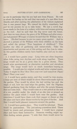 VINAL NATURE-STUDY AND GARDENING 197
us one in particular that his son had sent from France. He told
us about the burlap on his wall that was made of a rare fibre from
Manila and after exciting the admiration of his visitors explained
that it was peanut bags. We viewed his thrifty strawberry bed
and he cut peonies for us to take home. We saw a novel dog-
house made in the form of a rockery with ferns and mosses growing
on the roof. And he said that the dog never used the house.
And then we were shown the grave of Sir William and after every-
one had guessed (Wrongly of course) he said that Sir William was a
burro. (He died because he ate too many green apples). And he
showed a picture of Sir William with three children on his back
and called the picture "Free happiness of childhood." This
typifies my idea of gardening and nature-study. Take the
strawberries and peonies out of this setting and they lose in value.
In this garden children surely have healthy play and joy in exer-
cise.
3. I would have garden songs. Long rows are often forgotten
when folks swing into rhythm and work along together. These
songs would not be at a given time by a given chorus. They
would arise spontaneously as plantation melodies and stevedore
songs. The songs would have as much immediate bearing as
possible. I would aim for original words and latter original music,
Today it might be Hoe! Hoe! Hoe your row! and tomorrow Plant!
Plant! Plant your corn!
4. I would have garden stories, and they would be true stories,
a large per cent of which would be about discoveries made right in
the garden. They would be about the leaf cutting bee and the
origin of soil, how the toad helps the garden, how the Pilgrims
learned gardening from the Indians, and why the potato blossom
does not form fruit. They would come at a rest period at the end
of a row, possibly under the shade of an elm tree or around an
outdoor fire place which I would have near the garden. And
sometimes I would have them cook their supper or dinner at this
fire place and have after dinner stories by the glow ofthe fire. And
thus I would build pleasant memories around the garden.
5. I would have garden plays. They would be informal. There
would be pantomimes. The just-among-yourselves kind. There
would be stunts and picturesque ideas. I would have original
plays and have them instructive. Someone weeding might say
when finding certain grasses: "I wish that there would never be
 