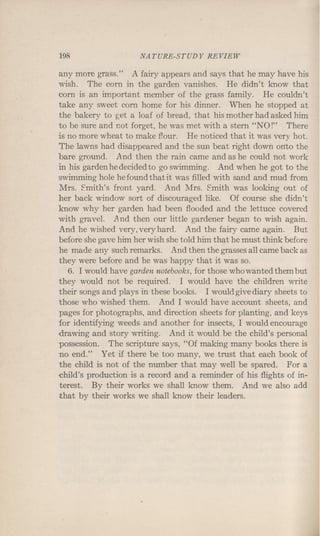 198 NATURE-STUDY REVIEW
any more grass." A fairy appears and says that he may have his
wish. The corn in the garden vanishes. He didn't know that
corn is an important member of the grass family. He couldn't
take any sweet corn home for his dinner. When he stopped at
the bakery to get a loaf of bread, that his mother had asked him
to be sure and not forget, he was met with a stern "NO!" There
is no more wheat to make flour. He noticed that it was very hot.
The lawns had disappeared and the sun beat right down onto the
bare ground. And then the rain came and as he could not work
in his garden he decided to go swimming. And when he got to the
swimming hole he found that it was filled with sand and mud from
Mrs. Emith's front yard. And Mrs. Emith was looking out of
her back window sort of discouraged like. Of course she didn't
know why her garden had been flooded and the lettuce covered
with gravel. And then our little gardener began to wish again.
And he wished very, very hard. And the fairy came again. But
before she gave him her wish she told him that he must think before
he made any such remarks. And then the grasses all came back as
they were before and he was happy that it was so.
6. I would have garden notebooks, for those who wanted them but
they would not be required. I would have the children write
their songs and plays in these books. I would give diary sheets to
those who wished them. And I would have account sheets, and
pages for photographs, and direction sheets for planting, and keys
for identifying weeds and another for insects, I would encourage
drawing and story writing. And it would be the child's personal
possession. The scripture says, "Of making many books there is
no end." Yet if there be too many, we trust that each book of
the child is not of the number that may well be spared. For a
child's production is a record and a reminder of his flights of in-
terest. By their works we shall know them. And we also add
that by their works we shall know their leaders.
 