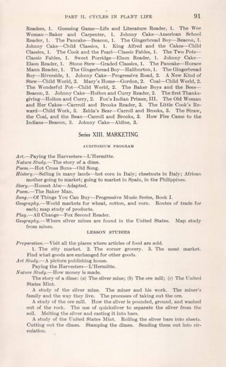PART II. CYCL,ES IN PLANT LIFE 91
Readers, 1. Guessing Game-Life and Literature Reader, 1. The Wee
Woman-Baker and Carpenter, 1. Johnny Cake-American School
Reader, 1. The Pancake-Beacon, 1. The Gingerbread Boy-Beacon, 1.
Johnny Cake-Child Classics, 1. King Alfred and the Cakes-Child
Classics, 1. The Cook and the Pearl-Classic Fables, 1. The Two Pots-
Classic Fables, 1. Sweet Porridge-Elson Reader, 1. Johnny Cake-
Elson Reader, 1. Stone Stew-Graded Classics, 1. The Pancake-Horace
Mann Reader, 1. The Gingerbread Boy-Haliburton, 1. The Gingerbread
Boy-Riverside, 1. Johnny Cake-Progressive Road, 2. A New Kind of
Stew-Child World, 2. Mary's Home-Gordon, 2. Coal-Child World, 2.
The Wonderful Pot-Child World, 2. The Baker Boys and the Bees-
Beacon,2. Johnny Cake-Holton and Curry Reader, 2. The first Thanks-
giving-Holton and Curry, 2. Fox's Indian Primer, III. The Old Woman
and Her Cakes-Carrroll and Brooks Reader, 3. The Little Cook's Re-
ward-Child Work, 3. Zelda's Bear-Carroll and Brooks, 3. The Straw,
the Coal, and the Bean-Carroll and Brooks, 3. How Fire Came to the
Indians-Beacon, 3. Johnny Cake-Aldine, 3.
SeriesXIII. MARKETING
AUDITORIUM PROGRAM
Art.-Paying the Harvesters-L'Hermitte.
Nature Study.-The story of a dime.
Poem.-Hot Cross Buns-Old Song.
History.-Sel1ing in many lands-hot corn in Italy; chestnuts in Italy; African
mother going to market; going to market in Spain, in the Philippines.
Story.--Honest Abe-Adapted.
Poem.-The Baker Man.
Song.-Of Things You Can Buy-Progressive Music Series, Book I.
Geography.-Vorld markets for wheat, cotton, and corn. Routes of trade for
each; map study of products.
Play.-All Change-Fox Second Reader.
Geography.-Where silver mines are found in the United States. Map study
from mines.
LESSON STUDIES
Preparation.-Visit all the places where articles of food are sold.
1. The city market. 2. The corner grocery. 3. The meat market.
Find what goods are exchanged for other goods.
Art Study.-A picture publishing house.
Paying the Harvesters-L'Hermitte.
Nature Study.-How money is made.
The story of a dime: (a) The silver mine; (b) The ore mill; (c) The United
States Mint.
A study of the silver mine. The miner and his work. The miner's
family and the way they live. The processes of taking out the ore.
A study of the ore mill. How the silver is pounded, ground, and washed
out of the rock. The use of quicksilver to separate the silver from the
soil. Melting the silver and casting it into bars.
A study of the United States Mint. Rolling the silver bars into sheets.
Cutting out the dimes. Stamping the dimes. Sending them out into cir-
culation.
 