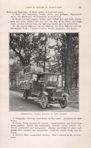 PART II. CYCLES IN PLANT LIFE 95
History and Geography.-I. Early history of roads and routes.
1. Boats and waterways: Creeks, rivers, and portages. Hiawatha's
canoe; the Mayflower; the Clermont; an ocean liner.
2. Roads and road wagons: Indian trails, buffalo and deer trails, Indian
pony and poles, settler's sled and cart, the ship of the plains, the stage
coach, the first railroad train, the lightning express, and the automobile.
II. The Lincoln Highway, the Lee Highway, the Dixie Highway, and the
Old Spanish Trail. A project in civics, history, geography, and science.
MARKETING-TAKING COTTON TO THE MARKET
1. Geography: Through what States do they pass? (Problems for each
State.)
2. Civics: Camp grounds for tourists. Communication and intercourse
made possible. Family life emphasized. Esthetic values, scenery, etc.
Travel comfortable and inexpensive. Broader knowledge of places and
people, their interests and occupations. Fresh air, simple living, back to
nature.
3. History: How communities develop. Man's relation to his environ-
ment.
 