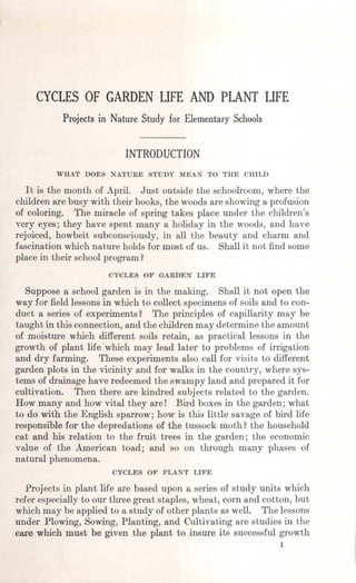 CYCLES OF GARDEN LIFE AND PLANT LIFE
Projects in Nature Study for Elementary Schools
INTRODUCTION
WHAT DOES NATURE STUDY MEAN TO THE CHILD
It is the month of April. Just outside the schoolroom, where the
children are busy with their books, the woods are showing a profusion
of coloring. The miracle of spring takes place under the children's
very eyes; they have spent many a holiday in the woods, and have
rejoiced, howbeit subconsciously, in all the beauty and charm and
fascination which nature holds for most of us. Shall it not find some
place in their school program ~
CYCLES OF GARDEN LIFE
Suppose a school garden is in the making. Shall it not open the
way for field lessonsin which to collect specimens of soils and to con-
duct a series of experiments~ The principles of capillarity may be
taught in this connection, and the children may determine the amount
of moisture which different soils retain, as practical lessons in the
growth of plant lifewhich may lead later to problems of irrigation
and dry farming. These experiments also call for visits to different
garden plots in the vicinity and for walks in the country, where sys-
tems of drainage have redeemed the swampy land and prepared it for
cultivation. Then there are kindred subjects related to the garden.
How many and how vital they are! Bird boxes in the garden; what
to do with the English sparrow; how is this little savage of bird life
responsible for the depredations of the tussock moth ~the household
cat and his relation to the fruit trees in the garden; the economic
value of the American toad; and so on through many phases of
natural phenomena.
CYCLES OF PLANT LIFE
Projects in plant life are based upon a series of study units which
refer especiallyto our three great staples, wheat, corn and cotton, but
which may be applied to a study of other plants as well. The lessons
under Plowing, Sowing, Planting, and Cultivating are studies in the
care which must be given the plant to insure its successful growth
1
 