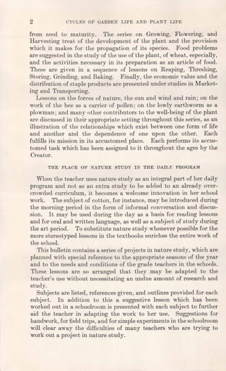 2 CYCLES OF GARDEN LIFE AND PLANT LIFE
from seed to maturity. The series on Growing, Flowering, and
Harvesting treat of the development of the plant and the provision
which it makes for the propagation of its species. Food problems
are suggested in the study of the use of the plant, of wheat, especially,
and the activities necessary in its preparation as an article offood.
These are given in a sequence of lessons on Reaping, Threshing,
Storing, Grinding, and Baking. Finally, the economic value and the
distribution of staple products are presented under studies in Market-
ing and Transporting.
Lessons on the forces of nature, the sun and wind and rain; on the
work of the bee as a carrier of pollen; on the lowly earthworm as a
plowman; and many other contributors to the well-being of the plant
are discussed in their appropriate setting throughout this series, as an
illustration of the relationships which exist between one form of life
and another and the dependence of one upon the other. Each
fulfills its mission In its accustomed place. Each performs its accus-
tomed task which has been assigned to it throughout the ages by the
Creator.
THE PLACE OF NATURE STUDY IN THE DAILY PROGRAM
When the teacher uses nature study as an integral part of her daily
program and not as an extra study to be added to an already over-
crowded curriculum, it becomes a welcome innovation in her school
work. The subject of cotton, for instance, may be introduced during
the morning period in the form of informal conversation and discus-
sion. It may be used during the day as a basis for reading lessons
and for oral and written language, as well as a subject of study during
the art period. To substitute nature study whenever possible for the
more stereotyped lessons in the textbooks enriches the entire work of
the school.
This bulletin contains a series of projects in nature study, which are
planned with special reference to the appropriate seasons of the year
and to the needs and conditions of the grade teachers in the schools.
These lessons are so arranged that they may be adapted to the
teacher's use without necessitating an undue amount of research and
study.
Subjects are listed, references given, and outlines provided for each
subject. In addition to this a suggestive lesson which has been.
worked out in a schoolroom is presented with each subject to further
aid the teacher in adapting the work to her use. Suggestions for
handwork, for field trips, and for simple experiments in the schoolroom
will clear away the difficulties of many teachers who are trying to
work out a project in nature study.
 