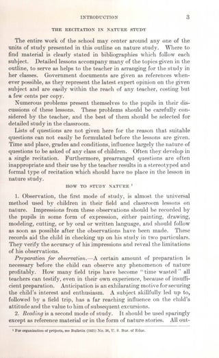 INTRODUCTION 3
THE RECITATION IN NATURE STUDY
The entire work of the school may center around anyone of the
units of study presented in this outline on nature study. Where to
find material is clearly stated in bibliographies which follow each
subject. Detailed lessons accompany many of the topics given in the
outline, to serve as helps to the teacher in arranging for the study in
her classes. Government documents are given as references when-
ever possible, as they represent the latest expert opinion on the given
subject and are easily within the reach of any teacher, costing' but
a few cents per copy.
Numerous problems present themselves to the pupils in their dis-
cussions of these lessons. These problems should be carefully con-
sidered by the teacher, and the best of them should be selected for
detailed study in the classroom.
Lists of questions are not given here for the reason that suitable
questions can not easily be formulated before the lessons are given.
Time and place, grades and conditions, influence largely the nature of
questions to be asked of any class of children. Often they develop in
a single recitation. Furthermore, prearranged questions are often
inappropriate and their use by the teacher results in a stereotyped and
formal type of recitation which should have no place in the lesson in
nature study.
HOW TO RTUDY NATURE 1
1. Observation, the first mode of study, is almost the universal
method used by children in their field and classroom lessons on
nature. Impressions from these observations should be recorded by
the pupils in some form of expression, either painting, drawing,
modeling, cutting, or by oral or written language, and should follow
as soon as possible after the observations have been made. These
records aid the child in checking up on his study in two particulars.
They verify the accuracy of his impressions and reveal the limitations
of his observations. .
Preparation for observation.-A certain amount of preparation is
necessary before the child can observe any phenomenon of nature
profitably. How many field trips have become" time wasted" all
teachers can testify, even in their own experience, because of insuffi-
cient preparation. Anticipation is an exhilarating motive for securing
the child's interest and enthusiasm. A subject skillfully led up to,
followed by a field trip, has a far reaching influence on the child's
attitude and the value to him of subsequent excursions.
2. Reading is a second mode of study. It should be used sparingly
except as reference material or in the form of nature stories. All out-
1For organization of projects, see Bulletin (1921) No. 36, U. S. Bur. of Educ.
 