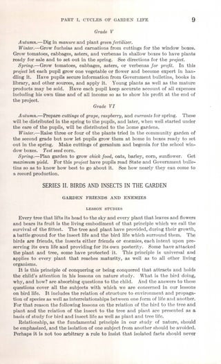 PART 1. CYCL~S OF GARDEN LIFE 9
Grade V
Autumn.-Dig in manure and plant green fertilizer.
Winter.-Grow fuchsias and carnations from cuttings for the window boxes.
Grow tomatoes, cabbages, asters, and verbenas in shallow boxes to have plants
ready for sale and to set out in the spring. See directions for the project.
Spring.-Grow tomatoes, cabbages, asters, or verbenas for profit. In this
project let each pupil grow one vegetable or flower and become expert in han-
dling it. Have pupils secure information from Government bulletins, books in
library, and other sources, and apply it. Young plants as well as the mature
-products may be sold. Have each pupil keep accurate account of all expenses
including his own time and of all income so as to show his profit at the end of
the project.
Grade VI
Autumn.-Prepare cuttings of grape, raspberry, and currants for spring. These
will be distributed in the spring to the pupils, and later, when well started under
the care of the pupils, will be distributed to the home gardens.
Winter.-Raise three or four of the plants tried in the community garden of
the second grade but now let pupils grow them at home in boxes ready to set
out in the spring. Make cuttings of geranium and begonia for the school win-
dow boxes. Test seed corn.
Spring.-Plan garden to grow chick food, oats, barley, corn, sunflower. Get
maximum yield. For this project have pupils read State and Government bulle-
tins so as to know how best to go about it. See how nearly they can come to
a record production.
SERIES II. BIRDS AND INSECTS IN THE GARDEN
GARDEN FRIENDS AND ENEMIES
LESSON STUDIES
Every tree that lifts its head to the sky and every plant that leaves and flowers
and bears its fruit is the living embodiment of that principle which we call the
survival of the fittest. The tree and plant have provided, during their growth,
a battle ground for the insect life and the bird life which surround them. The
birds are friends, the insects either friends or enemies, each intent upon pre-
serving its own life and providing for its own posterity. Some have attacked
the plant and tree, some have protected it. This principle is universal and
applies to every plant that reaches maturity, as well as to all other living
organisms.
It is this principle of conquering or being conquered that attracts and holds
the child's attention in his lessons on nature study. What is the bird doing,
why, and how? are absorbing questions to the child. And the answers to these
questions cover all the subjects with which we are concerned in our lessons
on bird life. It includes the relation of-structure to environment and propaga-
tion of species as well as interrelationships between one form of life and another.
For that reason the followinglessons on the relation of the bird to the tree and
plant and the relation of the insect to the tree and plant are presented as a
basis of study for bird and insect life as well as plant and tree life.
Relationship, as the fundamental principle in our study of nature, should
be emphasized, and the isolation of one subject from another should be avoided.
Perhaps it is not too arbitrary a rule to insist that isolated facts should never
 