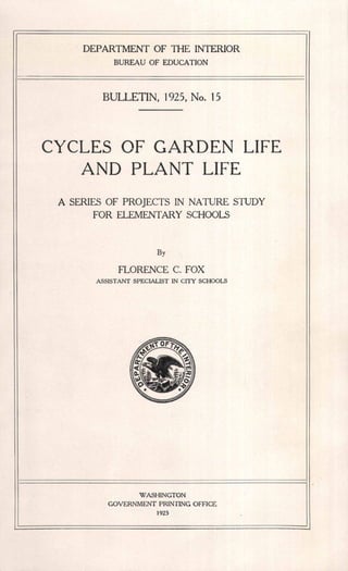 · DEPARTMENT OF THE INTERIOR
BUREAU OF EDUCATION
BULLETIN, 1925, No. 15
CYCLES OF GARDEN LIFE
AND PLANT LIFE
A SERIES OF PROJECTS IN NATURE STUDY
FOR ELEMENTARY SCHOOLS
By
FLORENCE C. FOX
ASSISTANT SPECIALIST IN CITY SCHOOLS
WASHINGTON
GOVERNMENT PRINTING OFFICE
1925
 