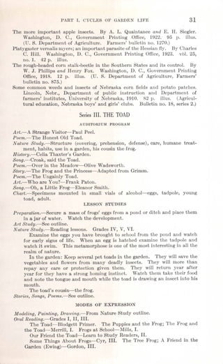 PART' 1. CYCLJilS OF GARDEN LIFE 31
The more important apple insects. By A. L. Quaintance and E. H. Siegler.
Washington, D. C., Government Printing Office, 1922. 95 p. illus.
(U. S. Department of Agriculture. Farmers' bulletin no. 1270.)
Platy gaster vernalis myers; an important parasite of the Hessian fly. By Charles
C. Hill. Washington, D. C., Government Printing Office, 1923. vol, 25,
no. 1. 42 p. illus.
The rough-headed corn stalk-beetle in the Southern States and its control. By
W. J. Phillips and Henry Fox. Washington, D. C., Government Printing
Office, 1918. 12 p. illus. (U. S. Department of Agriculture, Farmers'
bulletin no. 875.)
Some common weeds and insects of Nebraska corn fields and potato patches.
Lincoln, Nebr., Department of public instruction and Department of
farmers' institutes, University of Nebraska, 1910. 82 p. illus. (Agricul-
tural education, Nebraska boys' and girls' clubs. Bulletin no. 18, series 2.)
Series III. THE TOAD
A UDITORIUM PROGRAM
Art.-A Strange Visitor-Paul Peel.
Poem.-The Honest Old Toad.
Nature Study.-Structure (covering, prehension, defense), care, humane treat-
ment, habits, use in a garden, his cousin the frog.
History.-Celia Thaxter's Garden.
Song.--Croak, said the Toad.
Poem.-Over in the Meadow-Olive Wadsworth.
Story.-The Frog and the Princess-Adapted from Grimm.
Poem.-The Ungainly Toad.
Art.-Who are You?-Frank Paton.
Song.-Oh, a Little Frog-Eleanor Smith.
Chart.-Specimens mounted in small vials of alcohol-eggs, tadpole, young
toad, adult.
LESSON STUDIES
Preparation.-Secure· a mass of frogs' eggs from a pond or ditch and place them
in a jar of water. Watch the development.
Art Study.-See outline.
Nature Study.-Reading lessons. Grades IV, V, VI.
Examine the eggs you have brought to school from the pond and watch
for early signs of life. When an egg is hatched examine the tadpole and
watch it swim. This metamorphose is one of the most interesting in all the
realm of nature.
In the garden: Keep several pet toads in the garden. They will save the
vegetables and flowers from many deadly insects. They will more than
repay any care or protection given them. They will return year after
year for they have a strong homing instinct. Watch them take their food
and note the tongue and mouth while the toad is drawing an insect into his
mouth.
The toad's cousin-the frog.
Stories, Songs, Poems.r-Bee outline.
MODES OF EXPRESSION
Modeling, Painting, Drawing.-From Nature Study outline.
Oral Reading.-Grades I, II, III.
The Toad-Blodgett Primer. The Puppies and the Frog; The Frog and
the Toad-Merrill, I. Frogs at School-Mills, I.
Our Friend the Toad-Learn to Study Readers, II.
Some Things About Frogs-Cyr, III. The Tree Frog; A Friend in the
Garden (Ewing)-Gordon, III.
 
