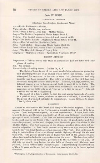 32 CYCLES OF GARDEN LIFE AND PLANT LIFE
Series IV. BIRDS
AUDITORIUM PROGRAM
(Bluebird, Woodpecker, Robin, and Wren)
Art.-Robin Redbreast-Munire.
Nature Study.-Habits, use, and care.
Poem.-Once I Saw a Little Bird-s-Mother Goose.
Song.-The Robin-Progressive Music Series, Book I.
History.-The English sparrow, bluebird, and tussock moth.
Song.-The Birds' Return-Progressive Music Series, Book II.
Story.-The Cat and the Bluebirds-s-Fable.
Song.-Cock Robin-Progressive Music Series, Book II.
Poem.-Cock Robin and Jennie Wren-Mother Goose.
Song.-The Bluebird-Songs of Happy Life.
Geography.-Migration of birds-Agriculture Yearbook, 1918.4
LESSON STUDIES
Preparation.-Take as many field trips as possible and look for birds and their
places of nesting.
Art.-See outline.
Nature Study.-Reading lesson. Grades IV, V, VI.
The flight of birds is one of the most wonderful provisions for protecting
and preserving the life of an animal which nature has devised. Man has
attempted for centuries to imitate or copy this phenomenon and only
recently has been successful. The entire structure of the bird has been
developed along the lines of ability to fly. Its head, tail, legs, feathers, and
internal organs, even its bones, are all built to assist it in its flight. The
bird's sense of direction has never been understood nor explained. Job
marveled, so the Bible tells us, at "the way of a bird in the air." It is still
a riddle and we are still guessing.
The secret of a bird's ability to find its nest among hundreds of others,
in a patch of wood, marsh, or shore, or even on a cliff-side, is quite beyond
the power of a trained naturalist to comprehend. Many birds, so to speak,
"live by their wits."
MIGRATION
Almost all our birds of the North and many of the South migrate. The two
seasons of heat and cold in the North cause a general shifting of our birds twice
a year. Quail and grouse migrate, the latter mysteriously. Robins, blackbirds,
bluebirds, jays, and thrushes, practically all of our song birds, move north in the
spring and south in the fall. Cold does not seem to occasion migration, for many
birds could stay in the North if they cared to do so. If good shelter and food
are to be procured, robins and bluejays, even bluebirds, pass the winter in the
Middle States. The food question or the climate question alone does not de-
termine migration. A fixed habit, formed many centuries ago, compells these
birds to move in long flights at certain seasons of the year. The birds seem to
cling to definite lines of travel as though certain highways through the air were
their own. The golden plover's line of flight runs east of the Atlantic States,
where land used to be but is now sunken under the water. The bobolink, which
ranges west across the continent, goes south to the eastward of the Gulf. It
did this, no doubt, long before the rice fields of Georgia and Alabama were
planted. Many of these birds travel by night. It is interesting to hear the honk
of the wild geese and to see their dark shadows passing high up in the air against
the moon.
• Washington, D. C., Superintendent of Documents. Order number Al.lO/a:785.
 