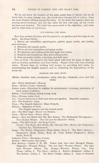 34 CYCLES OF GARDEN LIFE AND PLANT LIFE
We do not know the location of the main aerial lines of travel, out we do
know that, in some strange way, the woods have become full of robins; there
are more bluejays flitting among the trees. In the fields the meadow larks are
moving about restlessly, and one day, after the first cold snap, all the covers
are bare and deserted. The birds have gone south in the nighttime; just when
and by what route no one knows.
OUR FRIENDS, THE BIRDS
How they protect the trees and the plants in our gardens and the crops in our
fields. See Insect Study.
1. Robins eat caterpillars, grasshoppers, spiders, gypsy moths, elm beetles,
and cutworms.
2. Bluebirds eat tussock moths.
3. Wrens eat tent caterpillars and gypsy moths.
4. Woodpeckerseat codling moths and apple tree borers.
5. Swallowseat mosquitoes, flies, and codling moths.
6. Owlseat potato beetles, cutworms, and field mice.
Care of birds.-To preserve the birds plant wild fruit for tnem to feed on,
such as cherries, mulberries, and June berries. Supply them with clear drinking
water. Protect them by building bird houses, by providing bird baths, by
exterminating the English sparrow, and by restricting the depredations of the
house cat.
PROGRAM FOR BIRD STUDY
(Robin, bluebird, wren, woodpecker, oriole, blue jay, chickadee, crow, and bob
white)
Art.-Robin Redbreast-Muncer.
Poem.- Robin's Come--Caldwell.
Nature study.-Structure in relation to environment-covermg, prehension of
food, means of defense.
Habits.-Nest building, raising young, song.
Care.-Houses, water, food.
Use.-Insect destroyer in fields and trees and gardens. Beautiful songsters.
Art.- The Swallows- Lanx.
Poem.-The English Sparrow-Mary Forsyth.
History.-Migration of birds.
The English sparrow and the tussock moth.
Art.-The Bird Cage--Meyer von Bremen.
Poem.-Winter Days-Henry Abbey.
Stories.-How the Robin Got His Red Breast; The Redheaded Woodpecker-
Fox's Indian Primer. The Cat and the Bluebird-Fable.
Songs.-The Bird Cycle--Art Song Cycles.
Cycles-The Stork, Bob White, Mr. Owl and Mrs. Mouse, the Cormorant,
Captain Jay, The Scarecrow.
Songs.-The Robin-Progressive Music Series, Book 1. The Bird's Return-
Progressive Music Series, Book II. Cock Robin-Progressive Music
Series, Book II .
.CollectionChart.-Specimens of nests.
Exhibit.-Bird houses, bird baths.
Oral Reading.-Grades I, II, III. Yellow bird, blue bird-Blodgett Primer.
Migration-Wooster Primer. The red bird-Wooster Primer. The blue
bird- Wooster Primer. The bluejay- Wooster Primer. One, Two
Three--Aldine, 1. The Party-Aldine, 1. Robin's Breakfast-Aldine, 1.
The Robins-Aldine, 1. The Birds' Cradle-Aldine, 1. Away to Summer
 
