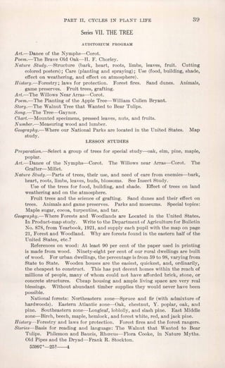 PART II. CYCLES IN PLANT LIFE 39
Series VII. THE TREE
AUDITORIUM PROGRAM
Art.--Dance of the Nymphs-Corot.
Poem.-The Brave Old Oak-H. F. Chorley.
Nature Study.-Structure (bark, heart, roots, limbs, leaves, fruit. Cutting
colored posters); Care (planting and spraying); Use (food, building, shade,
effect on weathering, and effect on atmosphere).
History.-Forestry; laws for protection. Forest fires. Sand dunes. Animals,
game preserves. Fruit trees, grafting.
Art.-The WillowsNear Arras-Corat.
Poem.-The Planting of the Apple Tree-William Cullen Bryant.
Story.-The Walnut Tree that Wanted to Bear Tulips.
Song.-The Tree-Gaynor. .
Chart.-Mounted specimens, pressed leaves, nuts, and fruits.
Number.-Measuring wood and lumber.
Geography.-Where our National Parks are located in the United States. Map
study.
LESSON STUDIES
Preparation.-Select a group of trees for special study-oak, elm, pine, maple,
poplar.
Art.-Dance of the Nymphs-Corot. The Willows near Arras-Corat. The
Grafter- Millet.
Nature Study.-Parts of trees, their use, and need of care from enemies-bark,
heart, roots, limbs, leaves, buds, blossoms. See Insect Study.
Use of the trees for food, building, and shade. Effect of trees on land
weathering and on the atmosphere.
Fruit trees and the science of grafting. Sand dunes and their effect on
trees. Animals and game preserves. Parks and museums. Special topics:
Maple sugar, cocoa, turpentine, and tar.
Geography.-Where Forests and Woodlands are Located in the United States.
In Product-map study. Write to the Department of Agriculture for Bulletin
No. 878, from Yearbook, 1921,and supply each pupil with the map on page
21, Forest and Woodland. Why are forests found in the eastern half of the
United States, etc.?
References on wood: At least 90 per cent of the paper used in printing
is made from wood. Ninety-eight per cent of our rural dwellings are built
of wood. For urban dwellings,the percentage is from 59 to 98, varying from
State to State. Wooden houses are the easiest, quickest, and, ordinarily,
the cheapest to construct. This has put decent homes within the reach of
millions of people, many of whom could not have afforded brick, stone, or
concrete structures. Cheap housing and ample living space are very real
blessings. Without abundant timber supplies they would never have been
possible.
National forests: Northeastern zone-Spruce and fir (with admixture of
hardwoods). Eastern Atlantic zone-Oak, chestnut, Y. poplar, oak, and
pine. Southeastern zone-Longleaf, loblolly, and slash pine. East Middle
zone-Birch, beech, maple, hemlock, and forest white, red, and jack pine.
History--Forestry and laws for protection. Forest fires and the forest rangers.
Stories-Basis for reading and language: The Walnut that Wanted to Bear
Tulips. Philemon and Baucis, Rhmcus-Flora Cooke, in Nature Myths.
Old Pipes and the Dryad-Frank R. Stockton.
55997°-25t----4
 