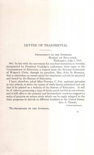 LETTER OF TRANSMITTAL
DEPARTMENTOF THEINTERIOR,
BUREAUOF EDUCATION,
Washington, July 1J 1925.
SIR: In line with the movement for out-door recreation so recently
inaugurated by President Coolidge's conference, there came to the
Commissioner of Education a request from the General Federation
of Women's Clubs, through its president, Mrs. John D. Sherman,
that a curriculum on nature study for elementary schools be prepared
and issued by the Bureau of Education.
I have, therefore, asked Miss Florence C. Fox, assistant specialist
in city schools, to write the course of study herein submitted and ask
that it be printed as a bulletin of the Bureau of Education. It will
be of value in promoting a type of study much needed in our schools,
and it will offer to the primary and intermediate teacher a suggestive
series of projects on nature study which can be easily adapted to the
daily programs in schools in different localities in the United States.
JNO. J. TIGERT,
Commissioner.
The SECRETARYOF THEINTERIOR.
III
 